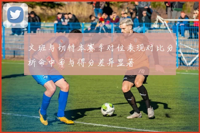文班与切特本赛季对位表现对比分析命中率与得分差异显著