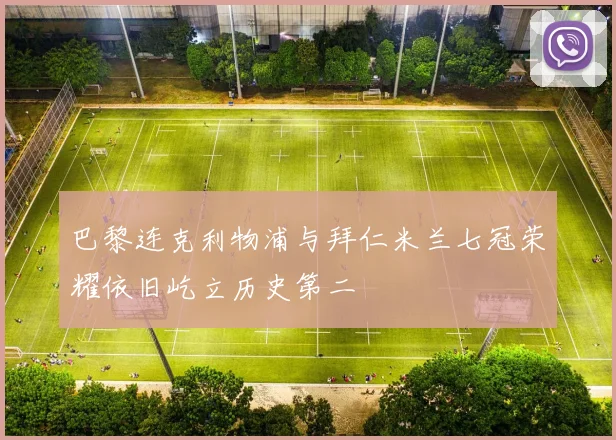 巴黎连克利物浦与拜仁米兰七冠荣耀依旧屹立历史第二