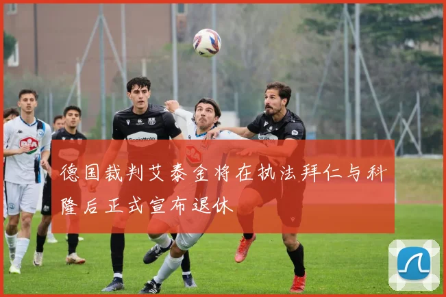 德国裁判艾泰金将在执法拜仁与科隆后正式宣布退休