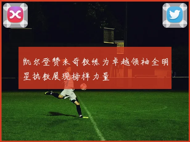 凯尔登赞米奇教练为卓越领袖全明星执教展现榜样力量