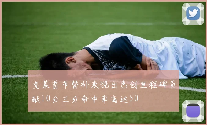 克莱首节替补表现出色创里程碑贡献10分三分命中率高达50