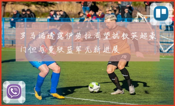 罗马诺透露伊劳拉渴望执教英超豪门但与曼联蓝军无新进展