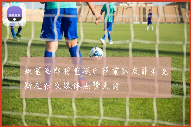 坎塞洛即将重返巴萨前队友菲利克斯在社交媒体点赞支持