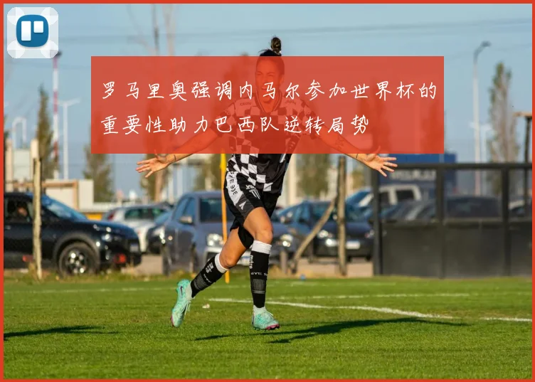 罗马里奥强调内马尔参加世界杯的重要性助力巴西队逆转局势
