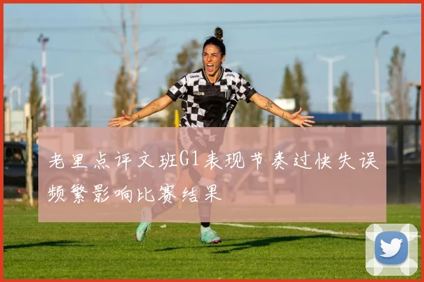 老里点评文班G1表现节奏过快失误频繁影响比赛结果