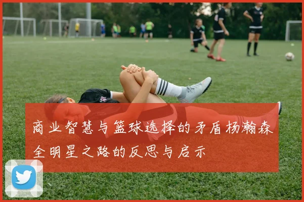 商业智慧与篮球选择的矛盾杨瀚森全明星之路的反思与启示