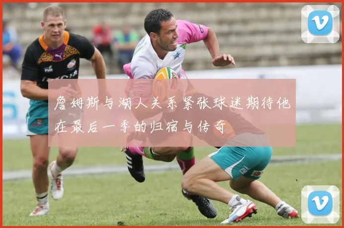 詹姆斯与湖人关系紧张球迷期待他在最后一季的归宿与传奇