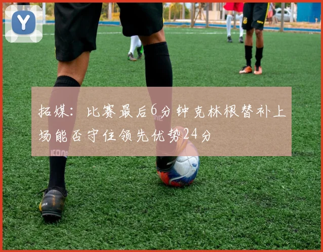 拓媒：比赛最后6分钟克林根替补上场能否守住领先优势24分