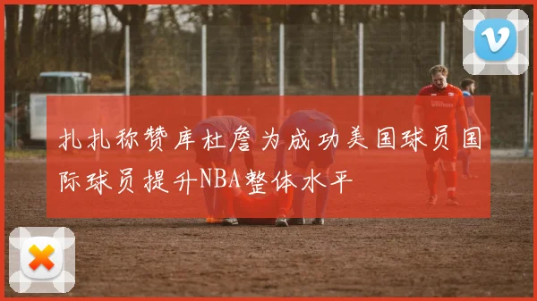 扎扎称赞库杜詹为成功美国球员国际球员提升NBA整体水平