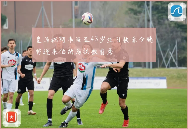 皇马祝阿韦洛亚43岁生日快乐今晚将迎来伯纳乌执教首秀