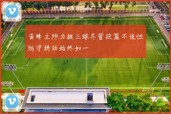黄蜂主帅力挺三球尽管投篮不佳但防守拼劲始终如一