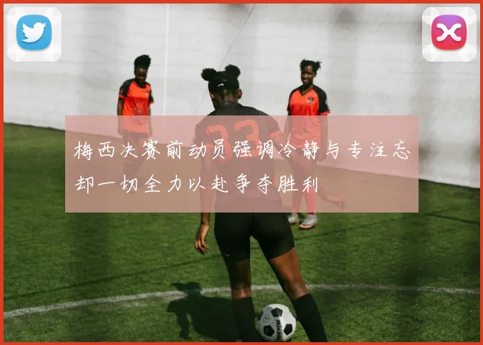 梅西决赛前动员强调冷静与专注忘却一切全力以赴争夺胜利